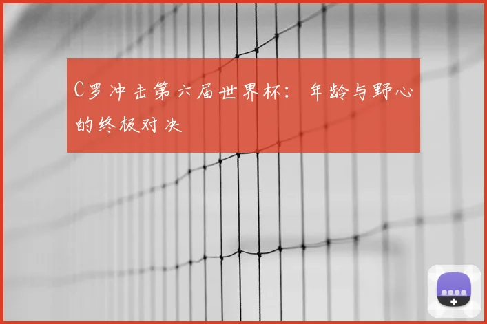 C罗冲击第六届世界杯:年龄与野心的终极对决