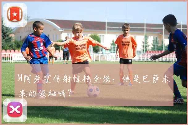 M阿劳霍传射惊艳全场,他是巴萨未来的领袖吗?