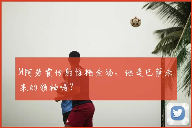 M阿劳霍传射惊艳全场,他是巴萨未来的领袖吗?