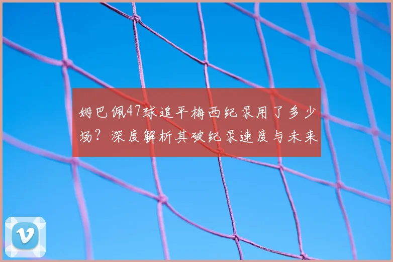 姆巴佩47球追平梅西纪录用了多少场?深度解析其破纪录速度与未来超越可能