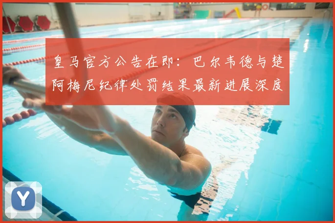 皇马官方公告在即:巴尔韦德与楚阿梅尼纪律处罚结果最新进展深度解析