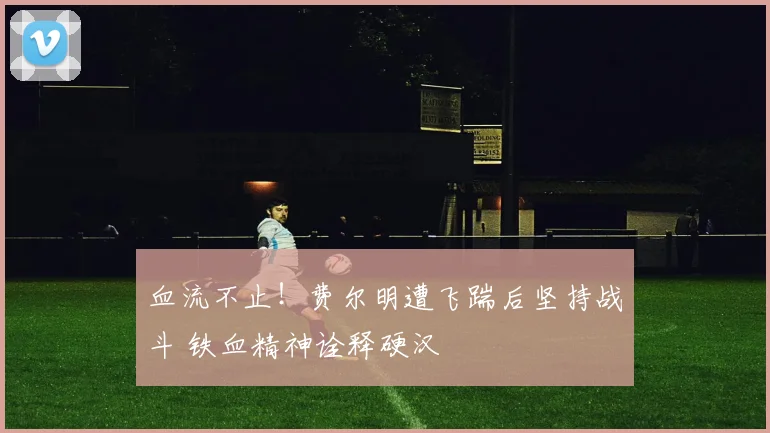 血流不止！费尔明遭飞踹后坚持战斗 铁血精神诠释硬汉