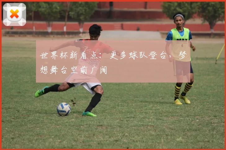世界杯新看点:更多球队登台,梦想舞台空前广阔