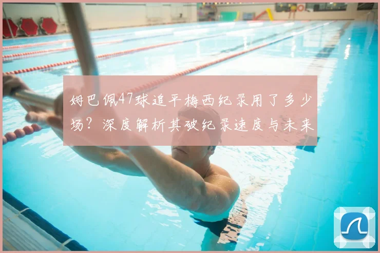 姆巴佩47球追平梅西纪录用了多少场?深度解析其破纪录速度与未来超越可能