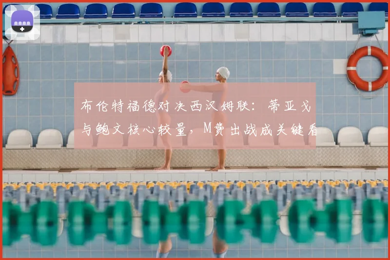 布伦特福德对决西汉姆联：蒂亚戈与鲍文核心较量，M费出战成关键看点