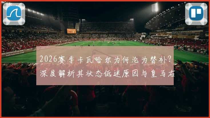 2026赛季卡瓦哈尔为何沦为替补?深度解析其状态低迷原因与皇马右后卫位置竞争现状