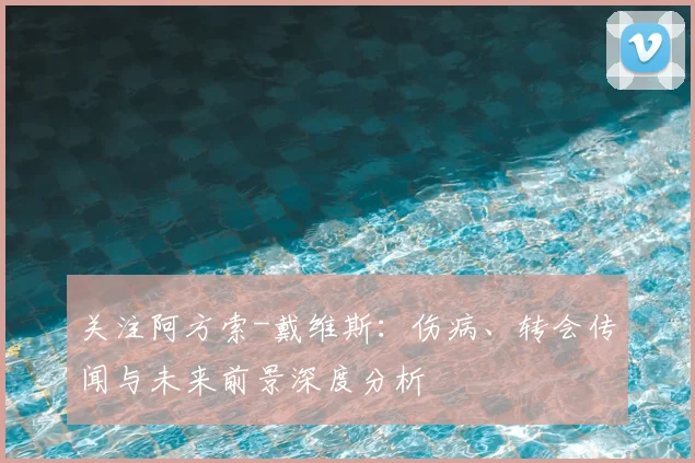 关注阿方索-戴维斯：伤病、转会传闻与未来前景深度分析