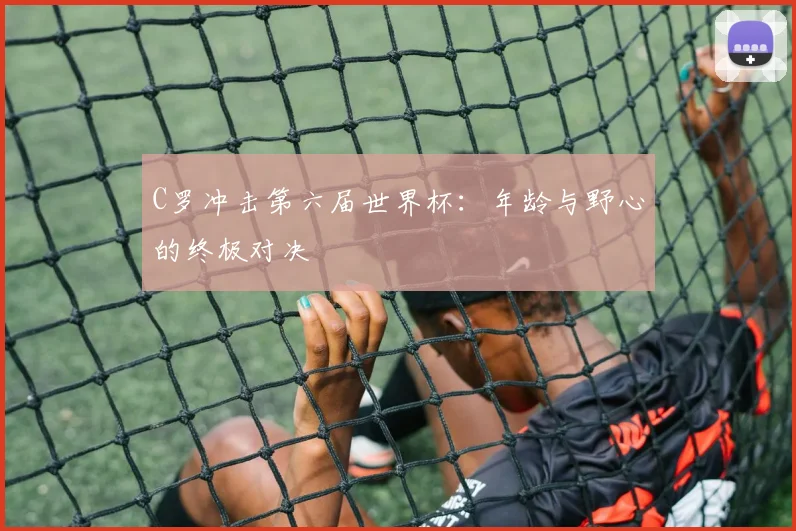 C罗冲击第六届世界杯:年龄与野心的终极对决