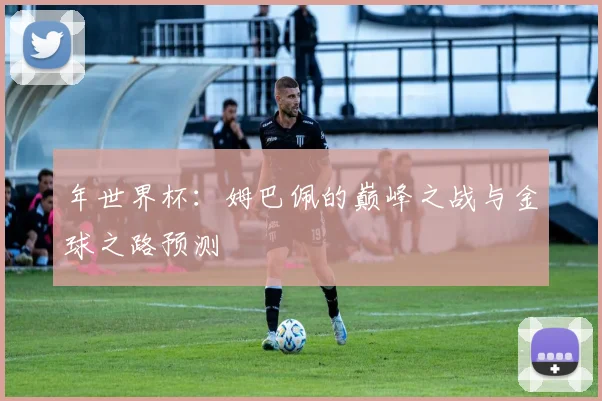 年世界杯：姆巴佩的巅峰之战与金球之路预测