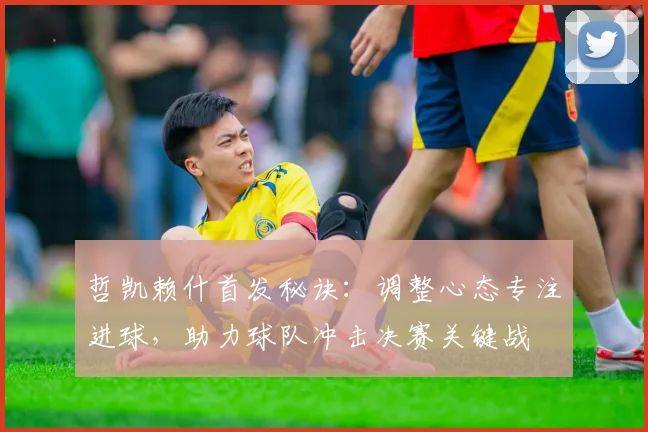哲凯赖什首发秘诀:调整心态专注进球,助力球队冲击决赛关键战