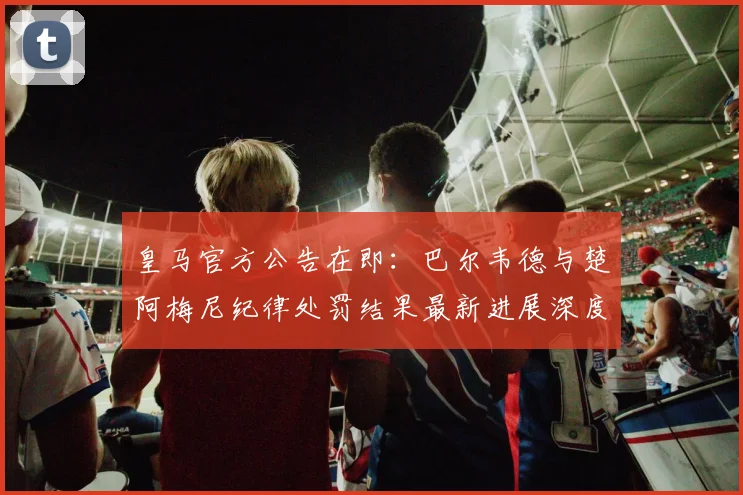 皇马官方公告在即:巴尔韦德与楚阿梅尼纪律处罚结果最新进展深度解析